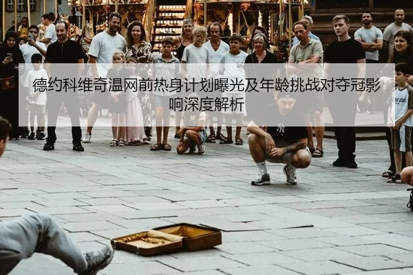 德约科维奇温网前热身计划曝光及年龄挑战对夺冠影响深度解析