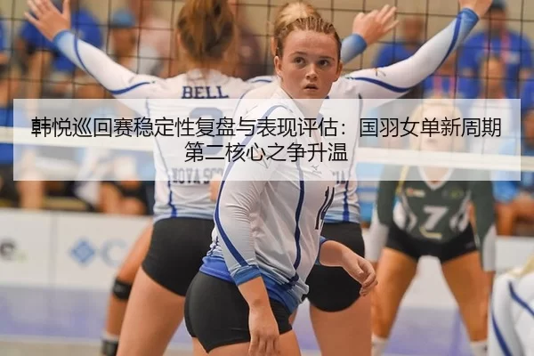 韩悦巡回赛稳定性复盘与表现评估：国羽女单新周期第二核心之争升温