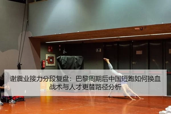 谢震业接力分段复盘：巴黎周期后中国短跑如何换血 战术与人才更替路径分析