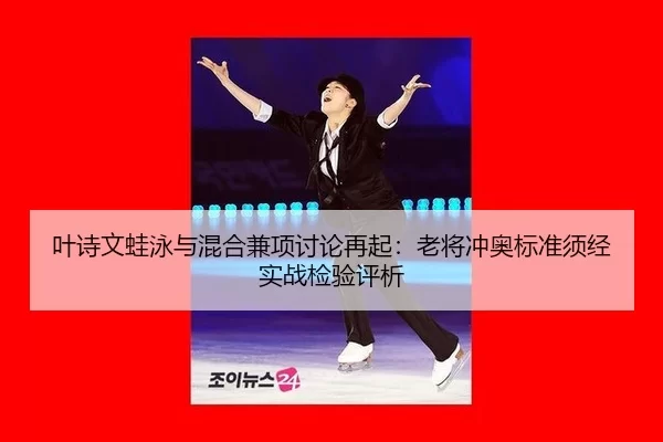 叶诗文蛙泳与混合兼项讨论再起：老将冲奥标准须经实战检验评析