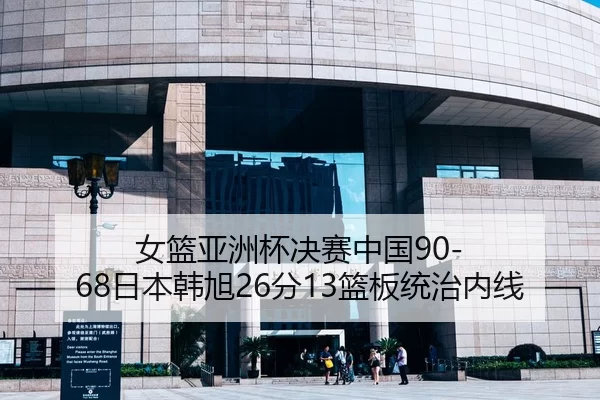 女篮亚洲杯决赛中国90-68日本韩旭26分13篮板统治内线